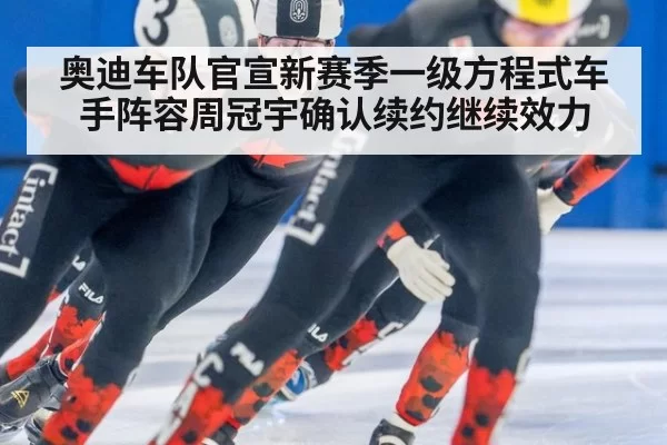 奥迪车队官宣新赛季一级方程式车手阵容周冠宇确认续约继续效力